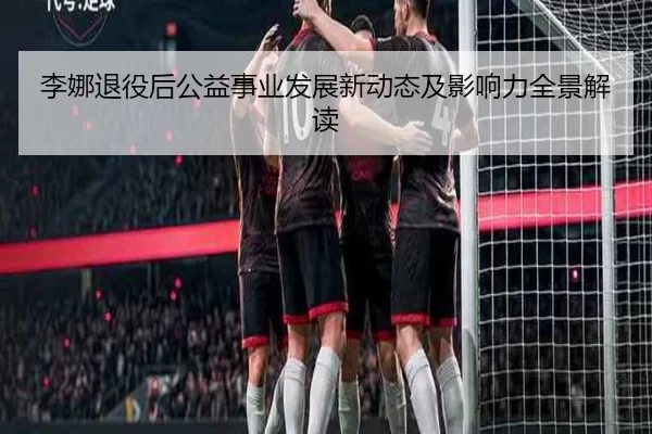 李娜退役后公益事业发展新动态及影响力全景解读