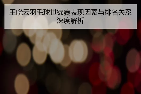 王晓云羽毛球世锦赛表现因素与排名关系深度解析